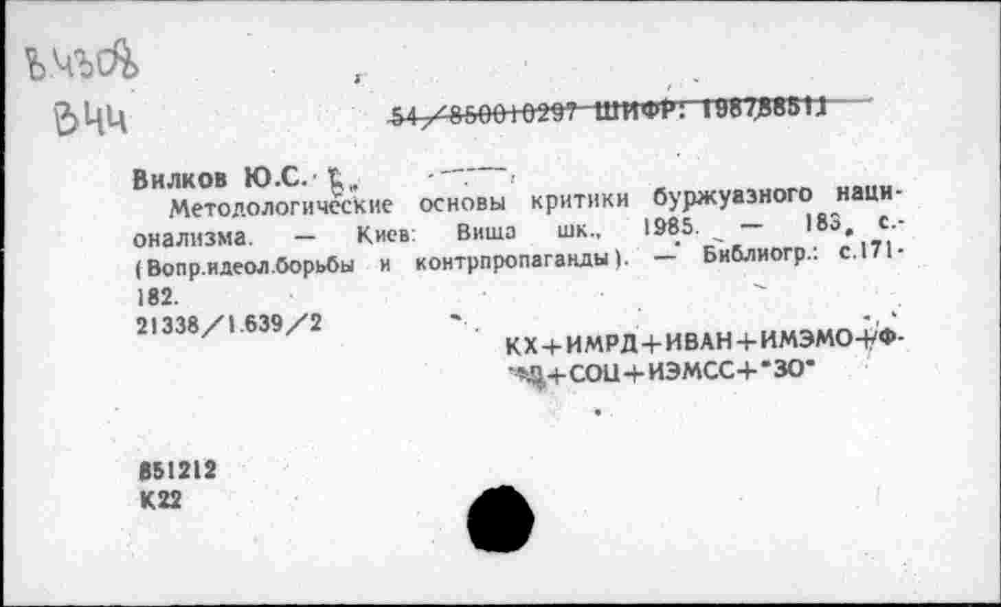 ﻿ШИФР! 19870881J
ЬЧЧ
Вилков Ю.С.1,,
Методологические основы критики буржуазного национализма. — Киев: Биша шк., 1985. _ —	183	с.-
( Bon р.идеол.борьбы и контрпропаганды). — Библиогр.: с.171-182.
21338/1.639/2
KX + ИМРД4-ИВАН 4- ИМЭМО-0-COU 4- ИЭМСС4- • 30-
851212 К22